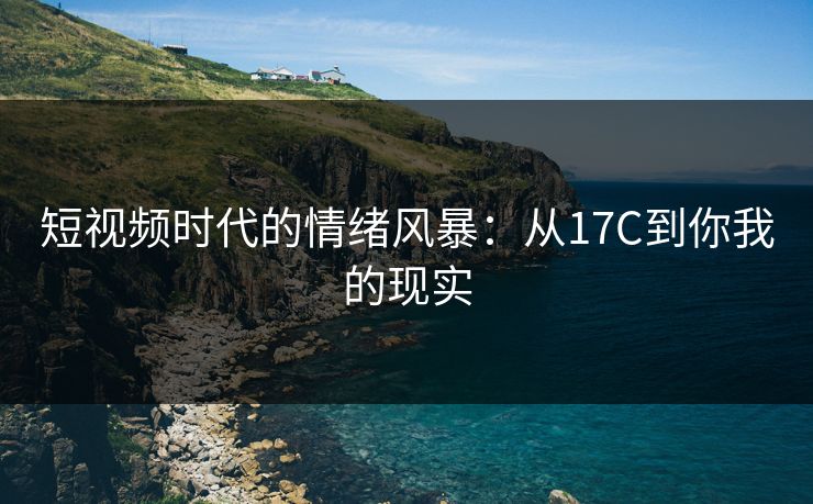 短视频时代的情绪风暴:从17C到你我的现实 短视频时代的情绪风暴:从17C到你我的现实