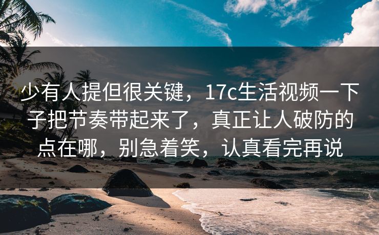 少有人提但很关键，17c生活视频一下子把节奏带起来了，真正让人破防的点在哪，别急着笑，认真看完再说
