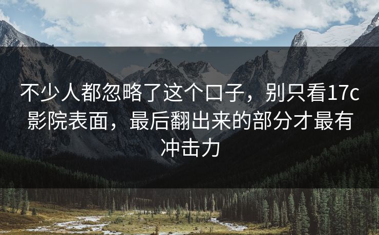 不少人都忽略了这个口子,别只看17c影院表面,最后翻出来的部分才最有冲击力 不少人都忽略了这个口子,别只看17c影院表面,最后翻出来的部分才最有冲击力