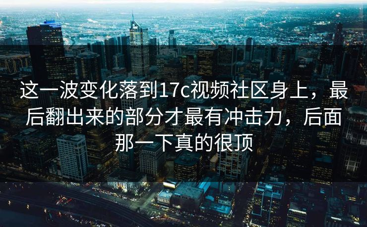 这一波变化落到17c视频社区身上，最后翻出来的部分才最有冲击力，后面那一下真的很顶
