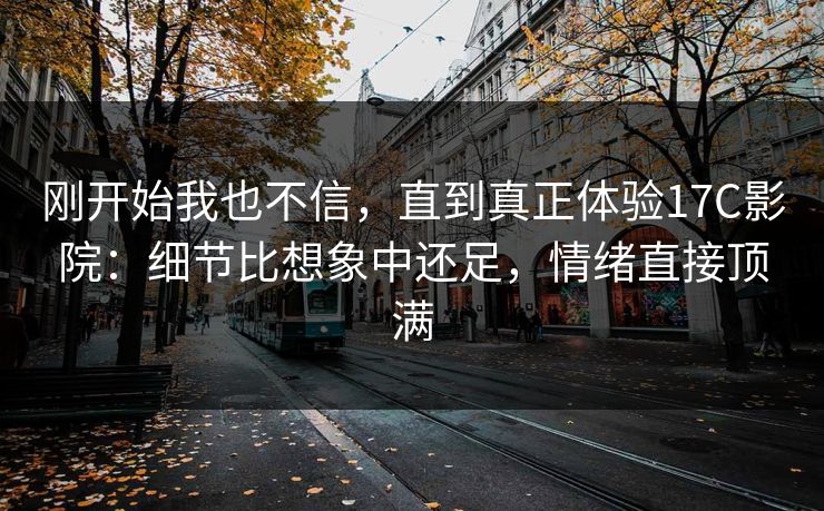 刚开始我也不信，直到真正体验17C影院：细节比想象中还足，情绪直接顶满