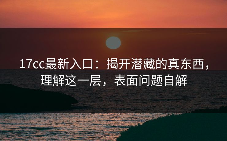 17cc最新入口:揭开潜藏的真东西,理解这一层,表面问题自解 17cc最新入口:揭开潜藏的真东西,理解这一层,表面问题自解